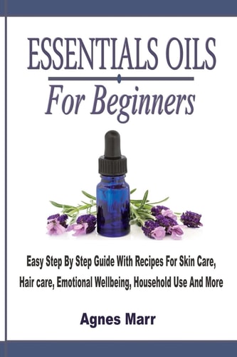 Essential Oils For Beginners Easy Step By Step Guide With Recipes For Skin Care, Hair Care, Emotional Wellbeing, Household Use And More
