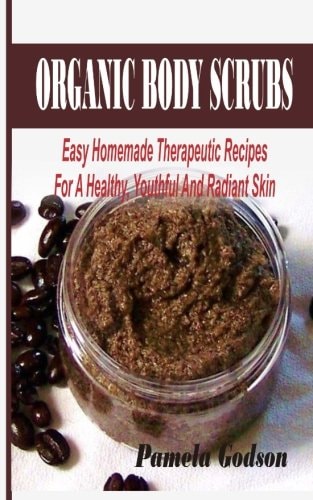 Organic Body Scrubs Easy Homemade Therapeutic Recipes For A Healthy, Youthful And Radiant Skin