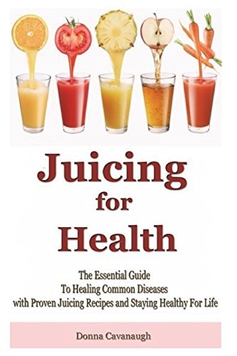 Juicing for Health The Essential Guide To Healing Common Diseases with Proven Juicing Recipes and Staying Healthy For Life