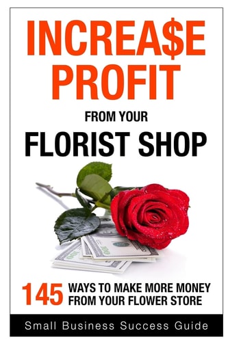 Increase Profit from Your Florist Shop 145 Easy Ways to Make More Money from Your Flower Shop