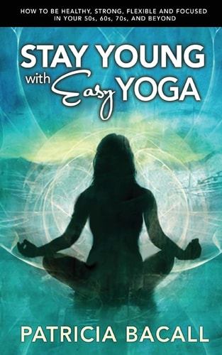 Stay Young with Easy Yoga How to Be Healthy, Strong, Flexible, and Focused in Your 50s, 60s, 70s, and Beyond