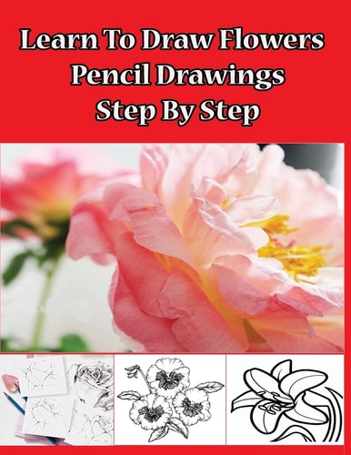 Learn to Draw Flowers: Pencil Drawings Step by Step Pencil Drawing Ideas for Absolute Beginners