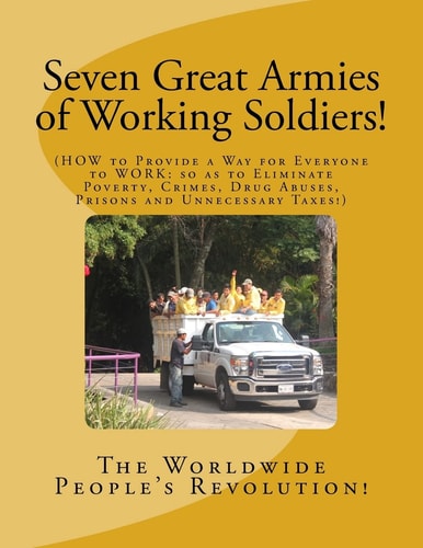 Seven Great Armies of Working Soldiers! HOW to Provide a Way for Everyone to Work, So As to Eliminate Poverty, Crimes, Drug Abuses, Prisons, and Unnecessary Taxes!