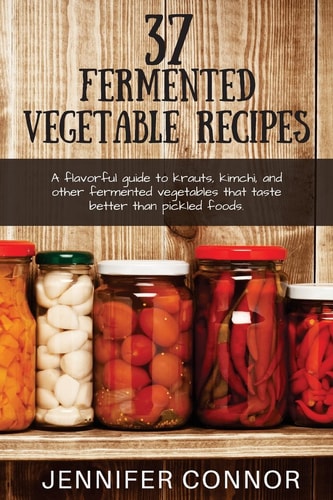 37 Fermented Vegetable Recipes A Flavorful Guide to Krauts, Kimchi, and Other Fermented Vegetables That Taste Better Than Pickled Foods