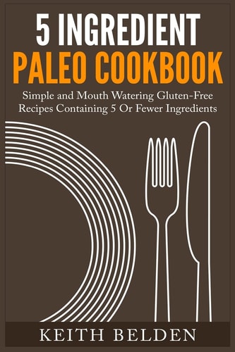 5 Ingredient Paleo Cookbook Simple and Mouth Watering Gluten-Free Recipes Containing 5 Or Fewer Ingredients