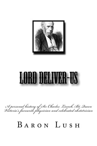 Lord Deliver-Us A Personal History of Sir Charles Locock, Bt, Queen Victoria's Favourite Physician and Celebrated Obstetrician