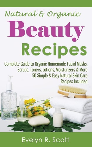 Natural and Organic Beauty Recipes - Complete Guide to Organic Homemade Facial Masks, Scrubs, Toners, Lotions, Moisturizers and More, 50 Simple and Easy Natural Skin Care Recipes Included