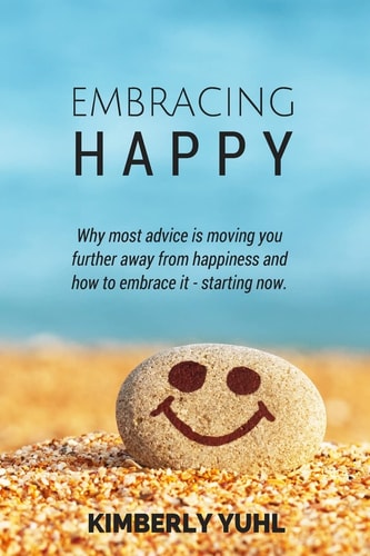 Embracing Happy How Most Advice Is Moving You Further Away from Happiness and What You Can Do to Embrace It Today