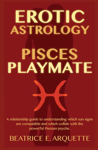 Erotic Astrology: Pisces Playmate A Relationship Guide to Understanding Which Sun Signs Are Compatible and Which Collide with the Powerful Piscean Psyche