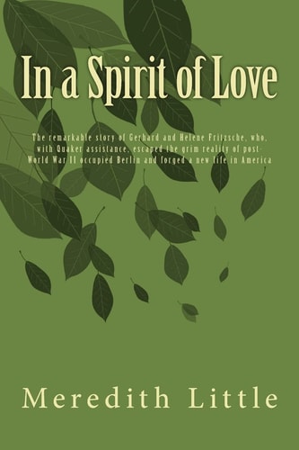 In a Spirit of Love The Remarkable Story of Gerhard and Helene Fritzsche, Who, with Quaker Assistance, Escaped the Grim World of Post-World War II Occupied Berlin and Forged a New Life in America