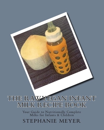 The Raw Vegan Infant Milk Recipe Book Your Guide to Nutritionally Complete Milks for Infants and Children