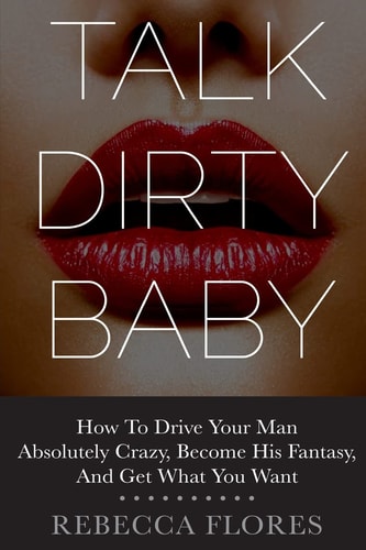 Talk Dirty Baby How To Drive Your Man Absolutely Crazy, Become His Fantasy, And Get What You Want