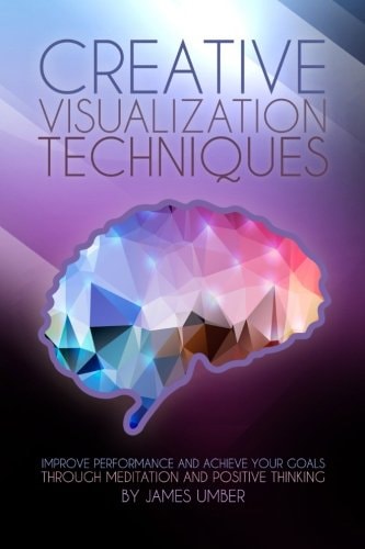 Creative Visualization Techniques Improve Performance and Achieve Your Goals Through Meditation and Positive Thinking