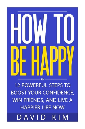 How To Be Happy 12 Powerful Steps to Boost Your Confidence, Win Friends, and Live a Happier Life Now