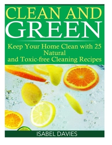 Clean and Green Keep Your Home Clean with 25 Natural and Toxic Free Cleaning Re