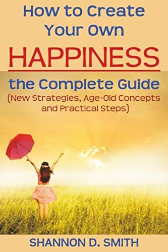How to Create Your Own Happiness The Complete Guide: (New Strategies, Age-old Concepts and Practical Tips)