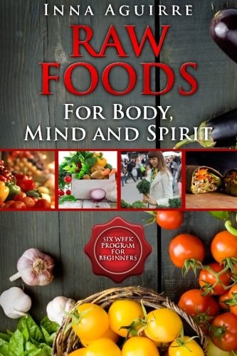 Raw Foods For Body, Mind And Spirit Six Week Program For Beginners: 42 Recipes Included, No Dehydrator Needed, No Complex Techniques