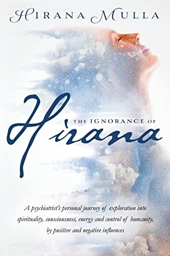 The Ignorance of Hirana A Psychiatrist's Personal Journey of Exploration Into Spirituality, Consciousness, Energy and Control of Humanity, by Positive and Negative Influences