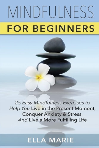Mindfulness For Beginners 25 Easy Mindfulness Exercises To Help You Live In The Present Moment, Conquer Anxiety And Stress, And Have A Fulfilling Life With Mindfulness Meditation
