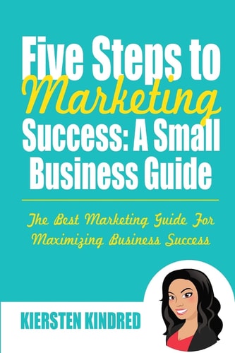 Five Steps to Marketing Success A Small Business Guide: the Best Marketing Guide for Maximizing Business Success