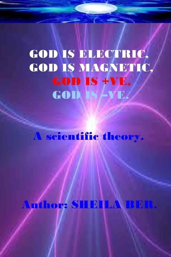 GOD IS ELECTRIC, GOD IS MAGNETIC, GOD Is +VE, GOD IS -VE. Written by SHEILA BER My Scientific Theory