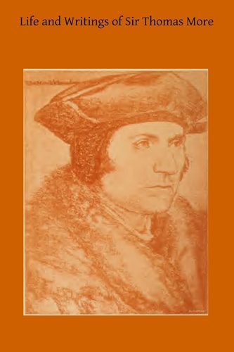 Life and Writings of Sir Thomas More Lord Chancellor of England and Martyr Under Henry VIII