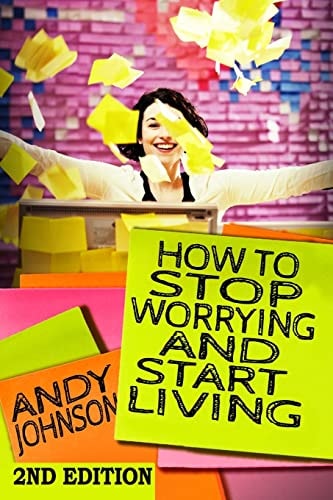 How to Stop Worrying and Start Living NOW! The Most Effective, Permanent Solution to Finally Start Living
