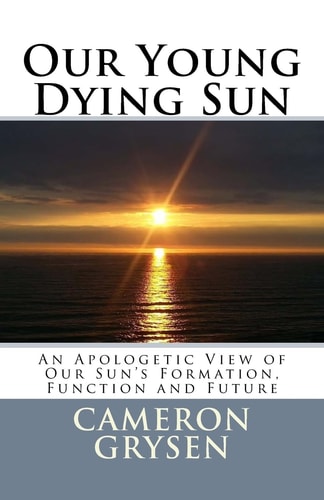 Our Young Dying Sun An Apologetic View of Our Sun's Formation, Function and Future