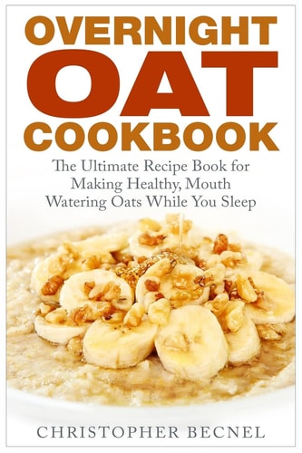 Overnight Oat Cookbook The Ultimate Recipe Book for Making Healthy, Mouth Watering Oats While You Sleep