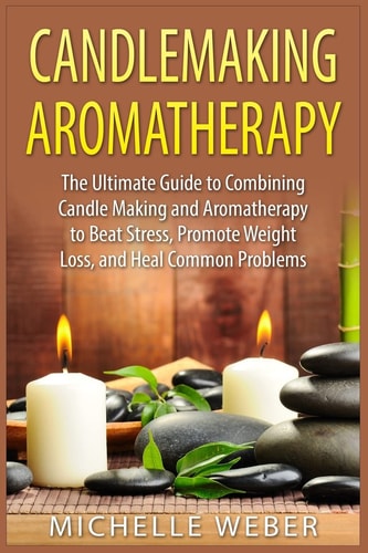 Candlemaking Aromatherapy The Ultimate Guide to Combining Candle Making and Aromatherapy to Beat Stress, Promote Weight Loss, and Heal Common Problems