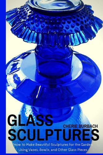 Glass Sculptures How to Make Beautiful Sculptures for the Garden Using Vases, Bowls, and Other Glass Pieces