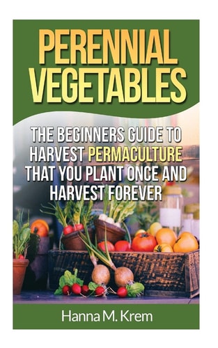 Perennial Vegetables: Organic Gardening The Beginners Guide to Harvest Permaculture That You Plant Once and Harvest Forever