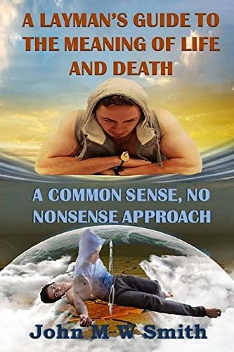 A Layman's Guide to the Meaning of Life and Death; a Common Sense, No Nonsense Approach