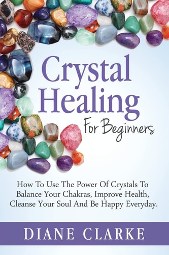 Crystal Healing For Beginners How to Use the Power of Crystals to Balance Your Chakras, Improve Health, Cleanse Your Soul and Be Happy Everyday