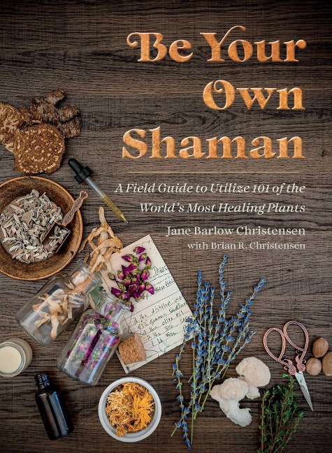Be Your Own Shaman: A Field Guide to Utilize 101 of the Worlds Most Healing Plants