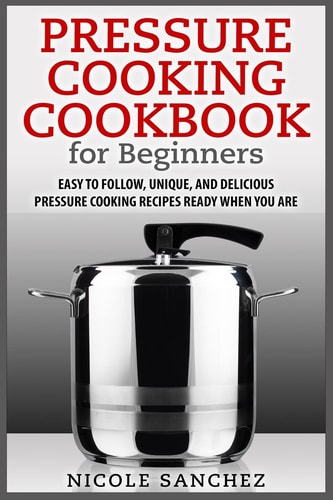 Pressure Cooking Cookbook for Beginners Easy to Follow, Unique, and Delicious Pressure Cooking Recipes Ready When You Are
