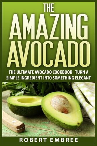 The Amazing Avocado The Ultimate Avocado Cookbook - Turn a Simple Ingredient Into Something Elegant