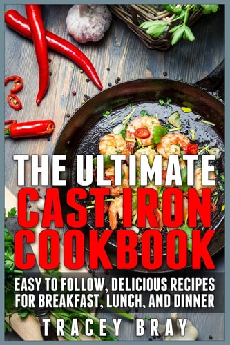 The Ultimate Cast Iron Cookbook Easy to Follow, Delicious Recipes for Breakfast, Lunch, and Dinner