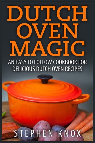 Dutch Oven Magic An Easy to Follow Cookbook for Delicious Dutch Oven Recipes