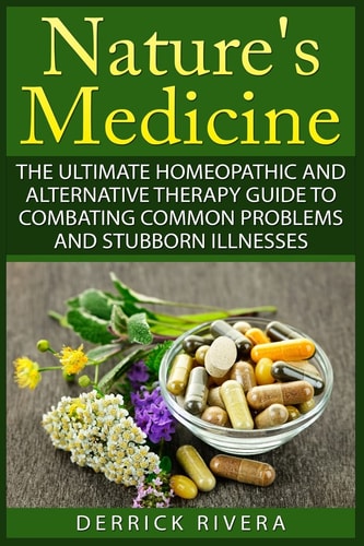 Nature's Medicine The Ultimate Homeopathic and Alternative Therapy Guide to Combating Common Problems and Stubborn Illnesses