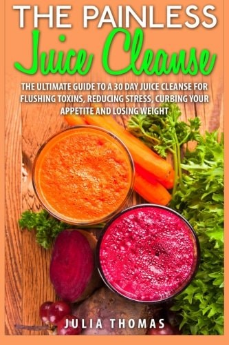 The Painless Juice Cleanse The Ultimate Guide to a 30 Day Juice Cleanse for Flushing Toxins, Reducing Stress, Curbing Your Appetite and Losing Weight