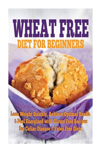 Wheat Free Diet for Beginners Lose Weight Quickly, Achieve Optimal Health and Feel Energized with Gluten Free Recipes for Celiac Disease, and Paleo Diets