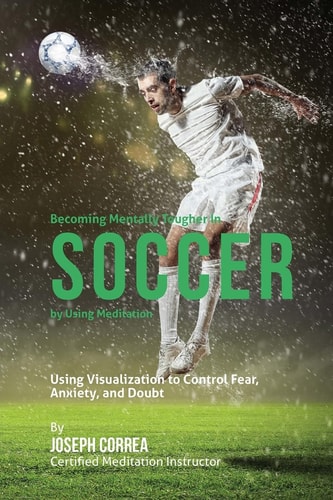 Becoming Mentally Tougher In Soccer by Using Meditation Using Visualization to Control Fear, Anxiety, and Doubt