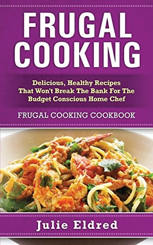 Frugal Cooking Delicious, Healthy Recipes That Won't Break The Bank For The Budget Conscious Home Chef: Frugal Cooking Cookbook