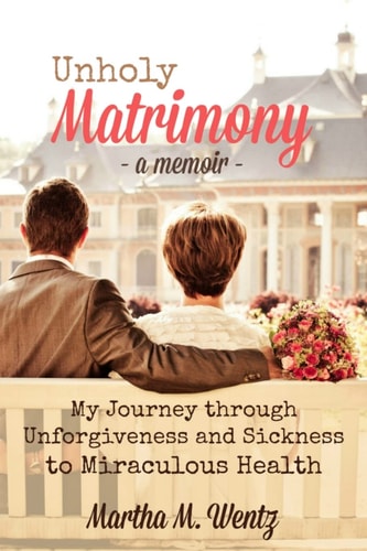 Unholy Matrimony My Journey from Unforgiveness and Sickness to Miraculous Health