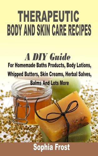 Therapeutic Body And Skin Care Recipes A DIY Guide For Homemade Baths Products, Body Lotions, Whipped Butters, Skin Creams, Herbal Salves, Balms And Lot More