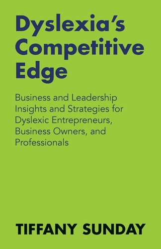 Dyslexia's Competitive Edge Business and Leadership Insights and Strategies for Dyslexic Entrepreneurs, Business Owners, and Professionals