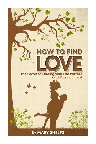 How to Find Love The Secret to Finding Your Life Partner and Making It Last