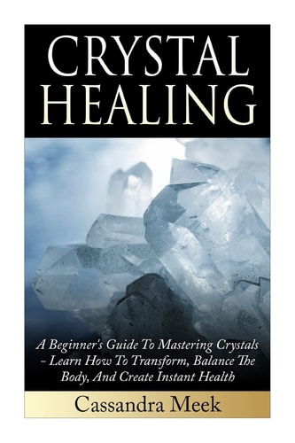 Crystal Healing A Beginner's Guide To Mastering Crystals: Learn How To Transform, Balance The Body, And Create Instant Health
