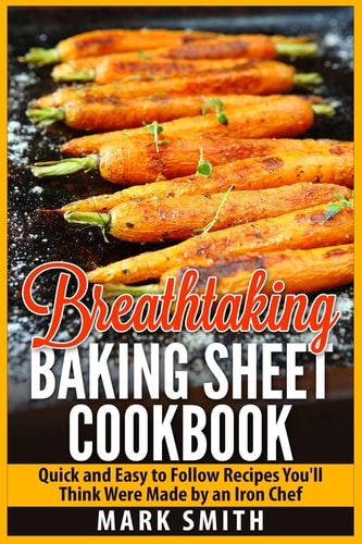 Breathtaking Baking Sheet Cookbook Quick and Easy to Follow Recipes You'll Think Were Made by an Iron Chef